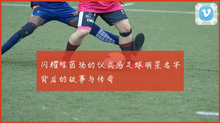 闪耀绿茵场的仪式感足球明星名字背后的故事与传奇