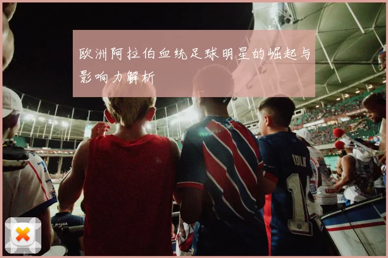欧洲阿拉伯血统足球明星的崛起与影响力解析