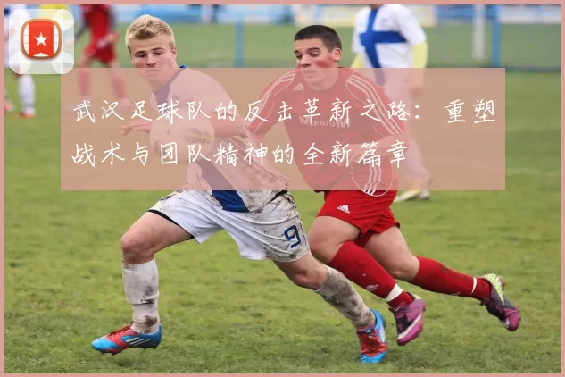 武汉足球队的反击革新之路：重塑战术与团队精神的全新篇章