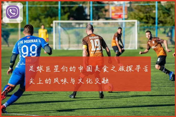 足球巨星们的中国美食之旅探寻舌尖上的风味与文化交融