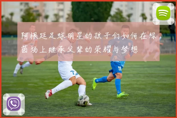 阿根廷足球明星的孩子们如何在绿茵场上继承父辈的荣耀与梦想