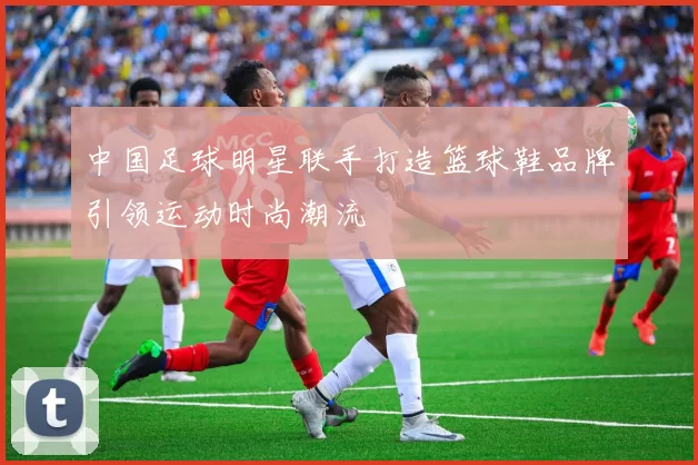 中国足球明星联手打造篮球鞋品牌引领运动时尚潮流