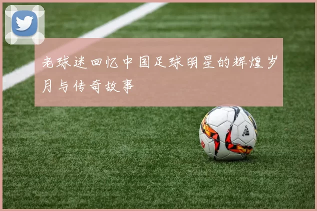 老球迷回忆中国足球明星的辉煌岁月与传奇故事