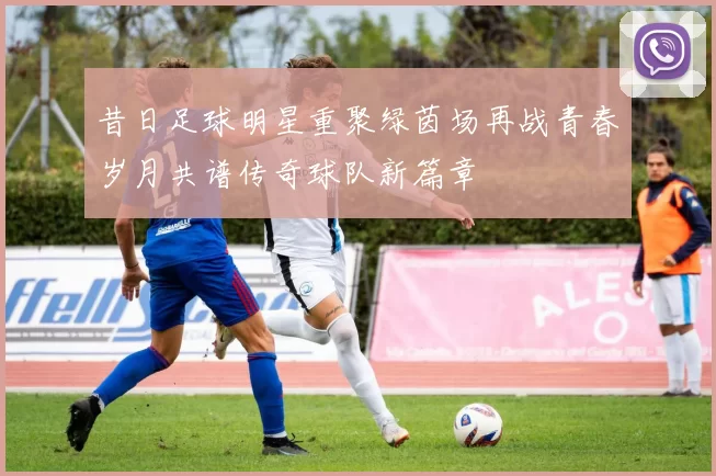 昔日足球明星重聚绿茵场再战青春岁月共谱传奇球队新篇章