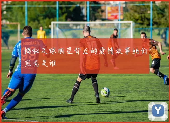 揭秘足球明星背后的爱情故事她们究竟是谁