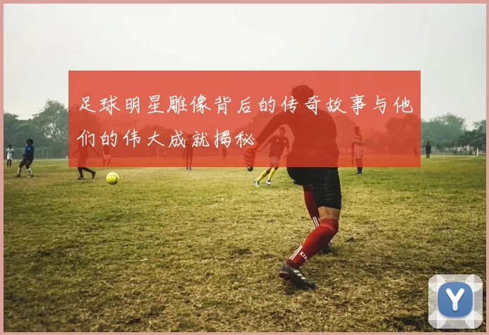 足球明星雕像背后的传奇故事与他们的伟大成就揭秘