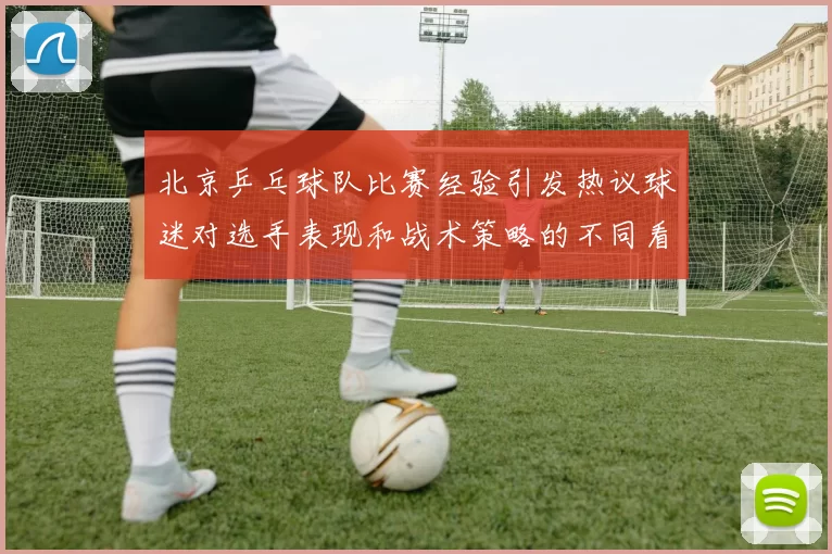 北京乒乓球队比赛经验引发热议球迷对选手表现和战术策略的不同看法