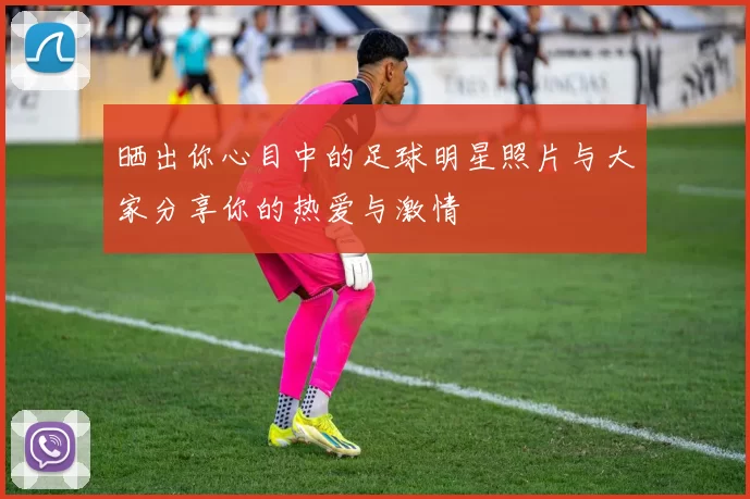 晒出你心目中的足球明星照片与大家分享你的热爱与激情