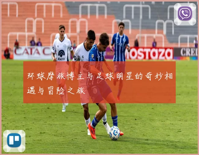 环球摩旅博主与足球明星的奇妙相遇与冒险之旅