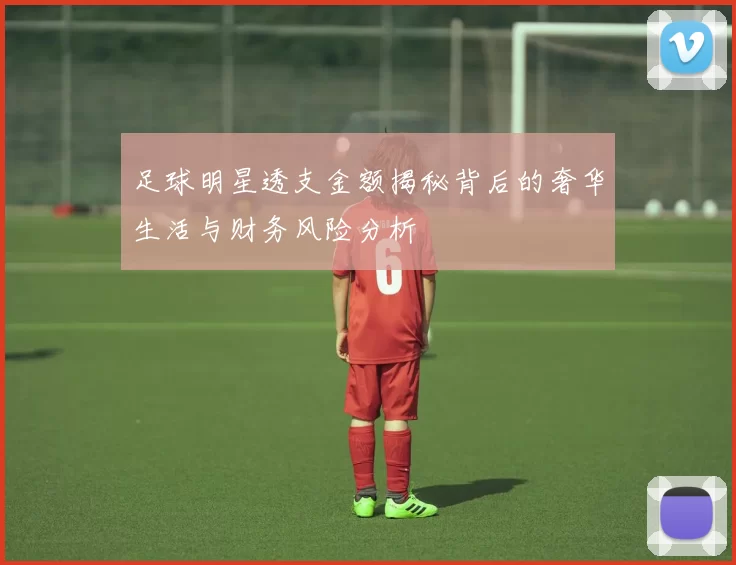 足球明星透支金额揭秘背后的奢华生活与财务风险分析