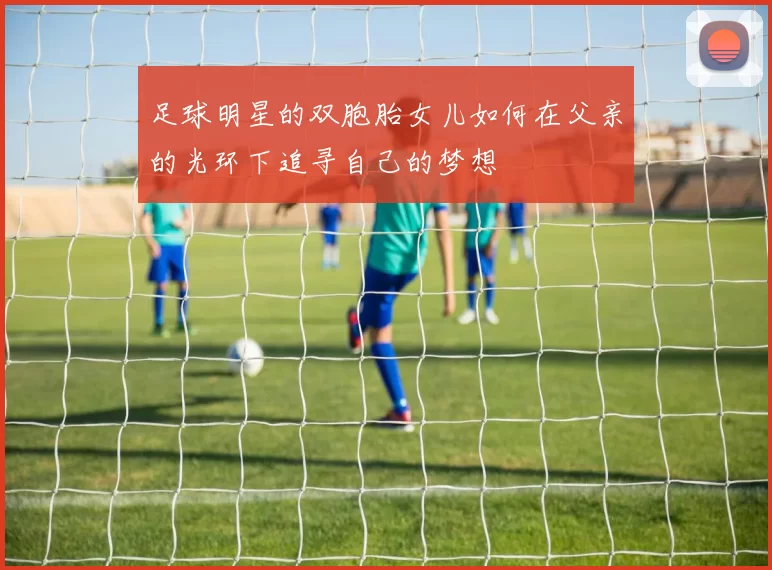 足球明星的双胞胎女儿如何在父亲的光环下追寻自己的梦想