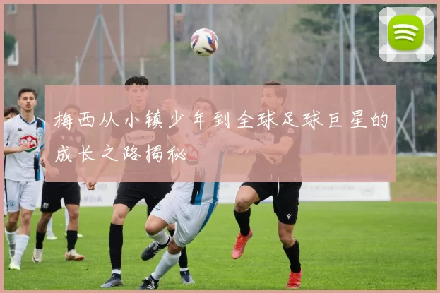 梅西从小镇少年到全球足球巨星的成长之路揭秘