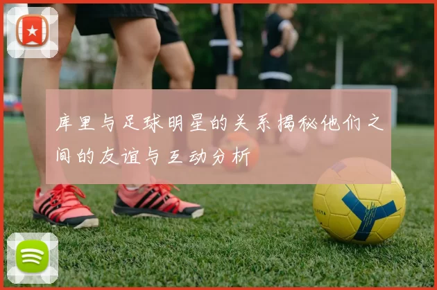 库里与足球明星的关系揭秘他们之间的友谊与互动分析