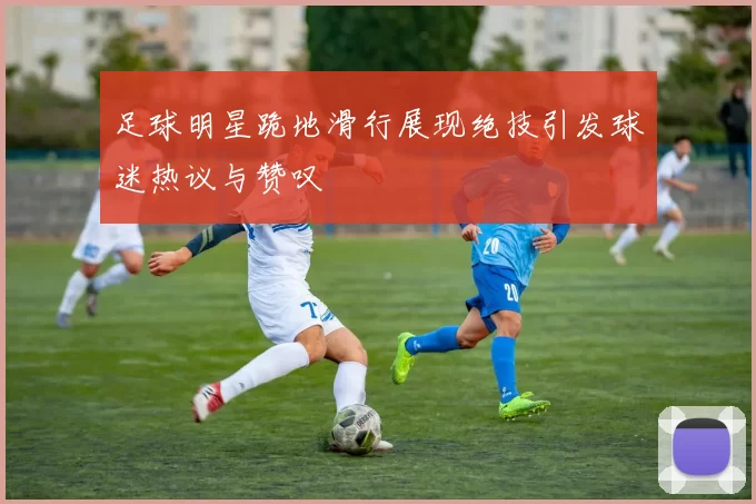 足球明星跪地滑行展现绝技引发球迷热议与赞叹