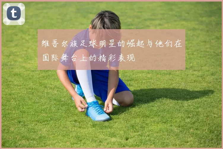 维吾尔族足球明星的崛起与他们在国际舞台上的精彩表现
