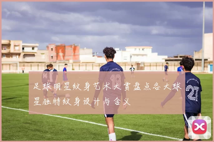 足球明星纹身艺术大赏盘点各大球星独特纹身设计与含义