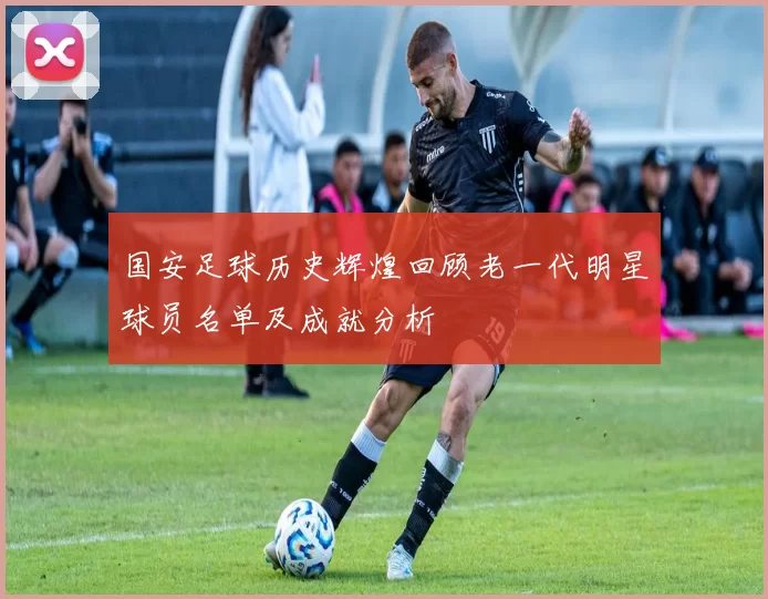 国安足球历史辉煌回顾老一代明星球员名单及成就分析
