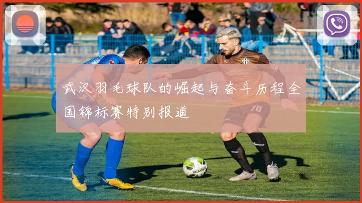 武汉羽毛球队的崛起与奋斗历程全国锦标赛特别报道