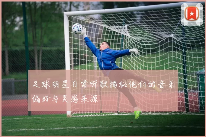 足球明星日常听歌揭秘他们的音乐偏好与灵感来源