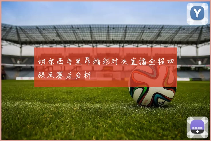 切尔西与里昂精彩对决直播全程回顾及赛后分析