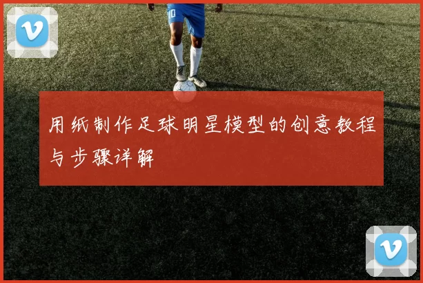用纸制作足球明星模型的创意教程与步骤详解