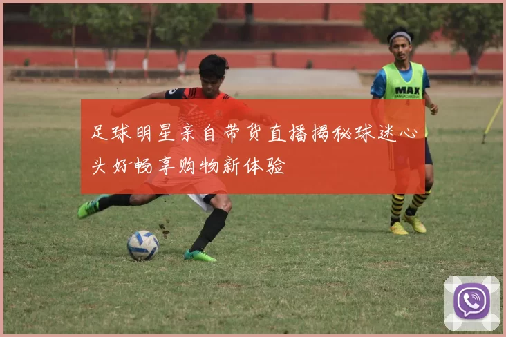足球明星亲自带货直播揭秘球迷心头好畅享购物新体验