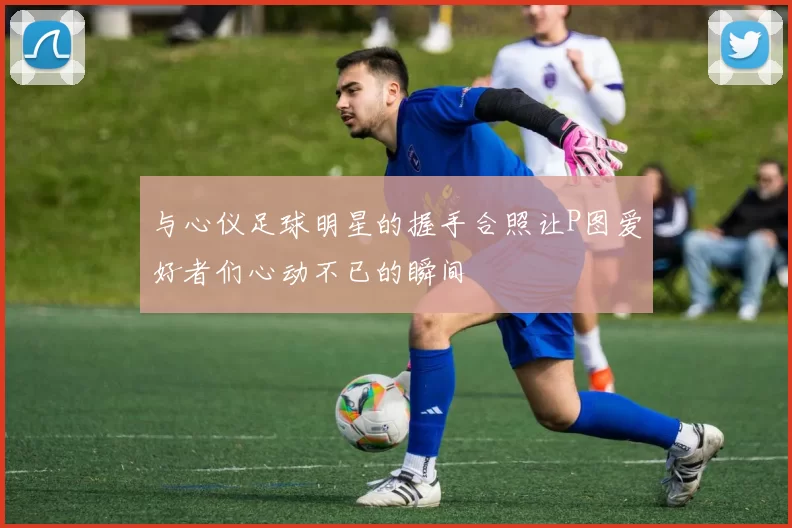与心仪足球明星的握手合照让P图爱好者们心动不已的瞬间