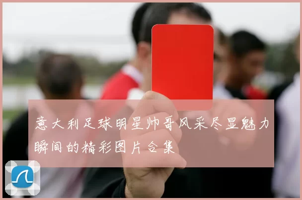 意大利足球明星帅哥风采尽显魅力瞬间的精彩图片合集