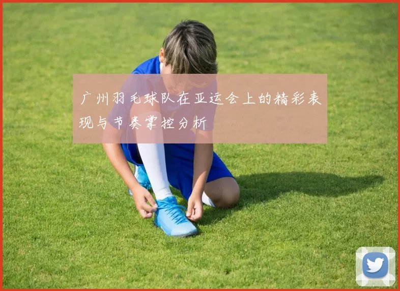 广州羽毛球队在亚运会上的精彩表现与节奏掌控分析