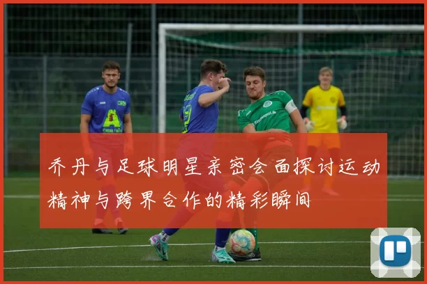 乔丹与足球明星亲密会面探讨运动精神与跨界合作的精彩瞬间