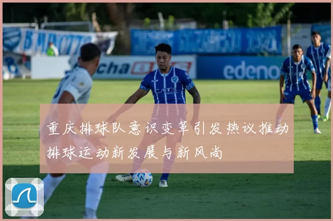 重庆排球队意识变革引发热议推动排球运动新发展与新风尚