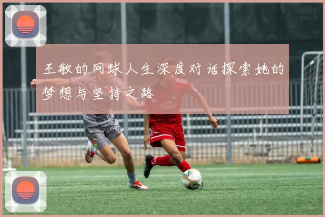 王敏的网球人生深度对话探索她的梦想与坚持之路