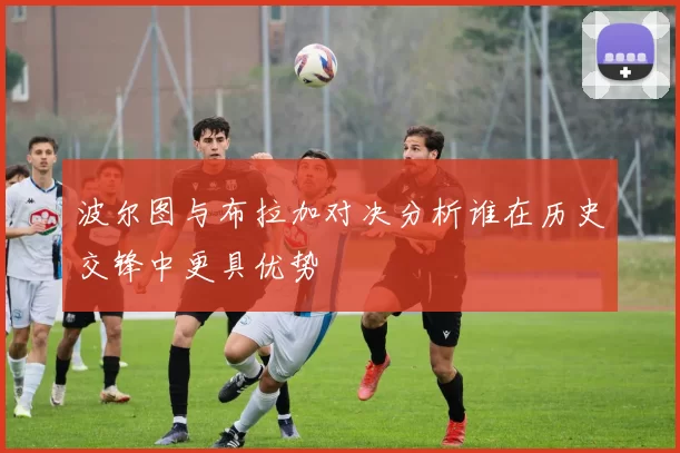 波尔图与布拉加对决分析谁在历史交锋中更具优势