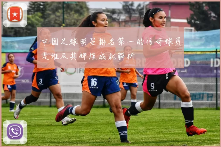 中国足球明星排名第一的传奇球员是谁及其辉煌成就解析