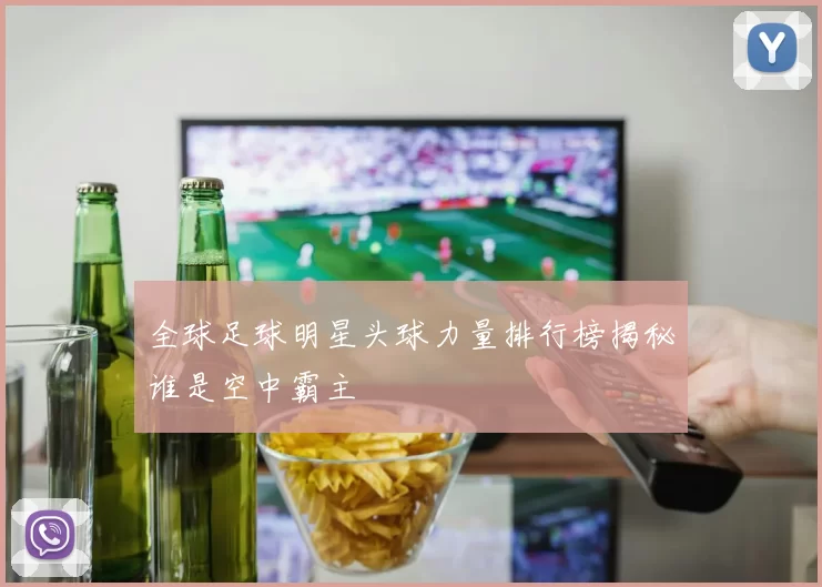 全球足球明星头球力量排行榜揭秘谁是空中霸主