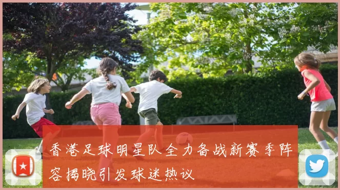 香港足球明星队全力备战新赛季阵容揭晓引发球迷热议