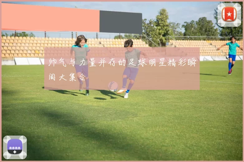 帅气与力量并存的足球明星精彩瞬间大集合