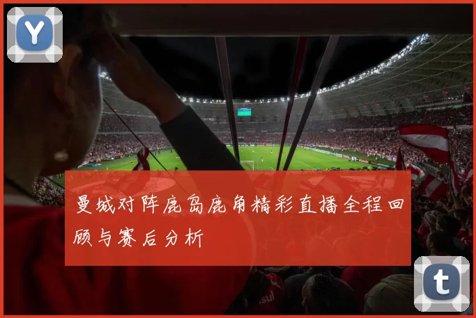 曼城对阵鹿岛鹿角精彩直播全程回顾与赛后分析