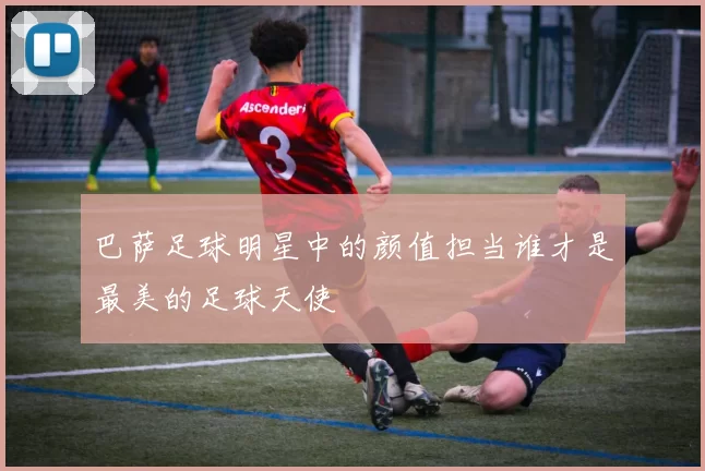 巴萨足球明星中的颜值担当谁才是最美的足球天使