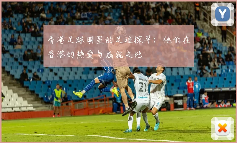 香港足球明星的足迹探寻：他们在香港的热爱与成就之地