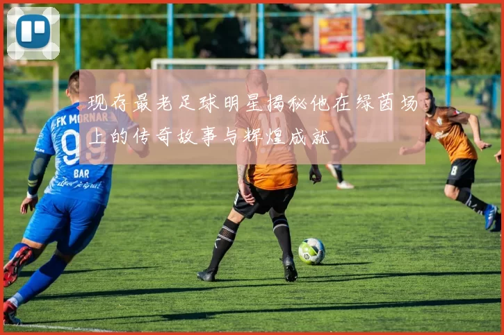 现存最老足球明星揭秘他在绿茵场上的传奇故事与辉煌成就