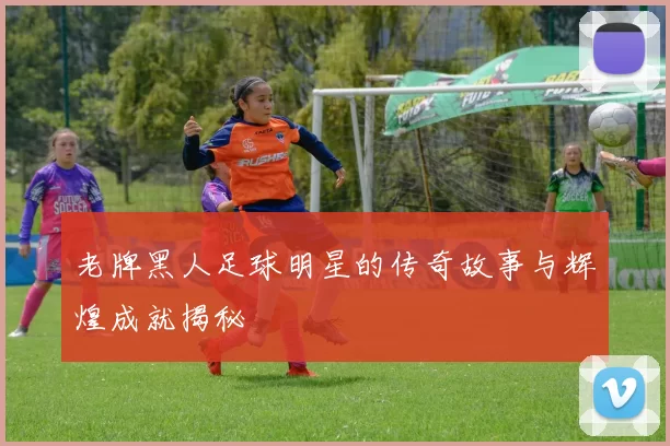 老牌黑人足球明星的传奇故事与辉煌成就揭秘