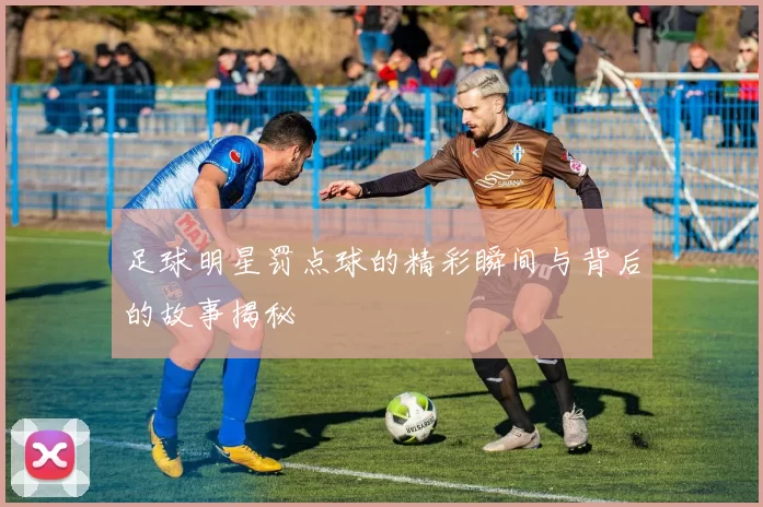 足球明星罚点球的精彩瞬间与背后的故事揭秘
