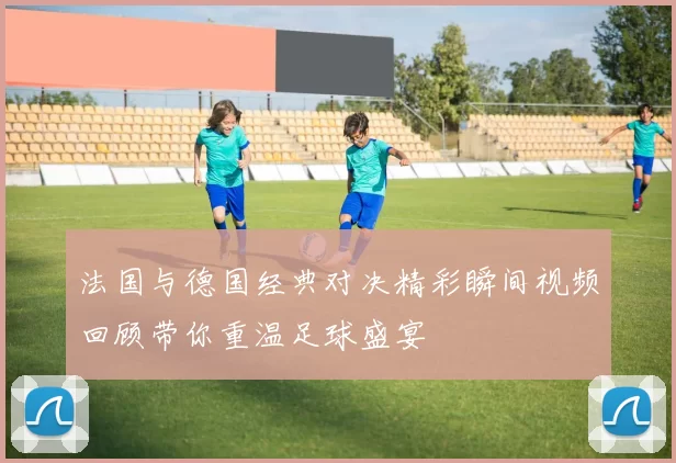 法国与德国经典对决精彩瞬间视频回顾带你重温足球盛宴