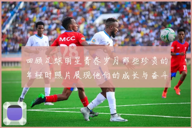 回顾足球明星青春岁月那些珍贵的年轻时照片展现他们的成长与奋斗历程