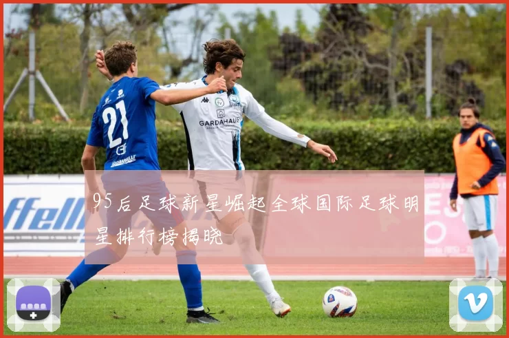 95后足球新星崛起全球国际足球明星排行榜揭晓