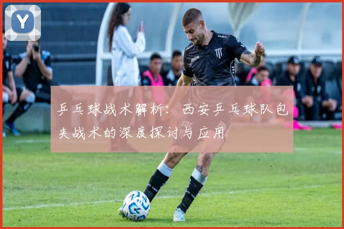 乒乓球战术解析：西安乒乓球队包夹战术的深度探讨与应用
