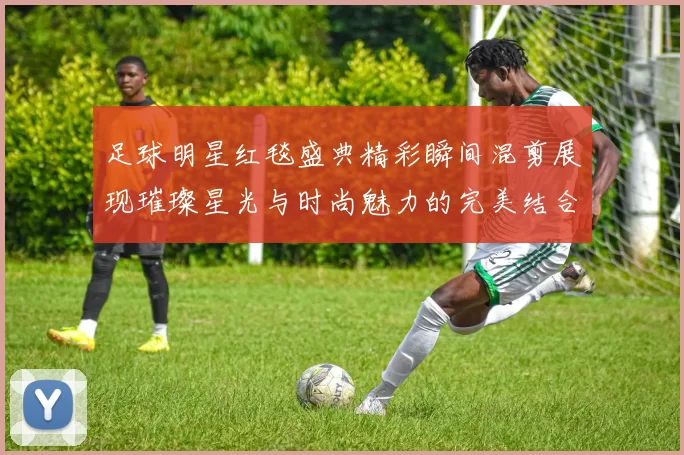 足球明星红毯盛典精彩瞬间混剪展现璀璨星光与时尚魅力的完美结合
