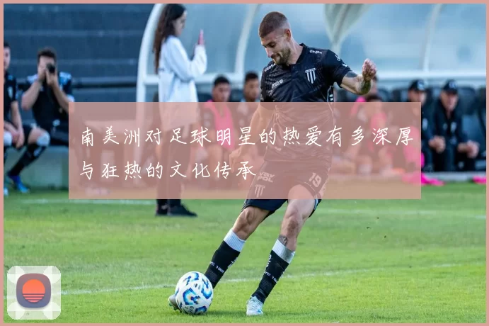 南美洲对足球明星的热爱有多深厚与狂热的文化传承