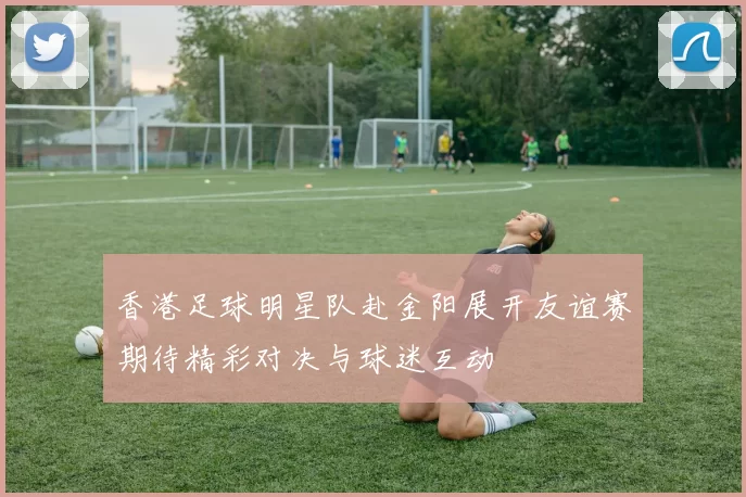 香港足球明星队赴金阳展开友谊赛期待精彩对决与球迷互动
